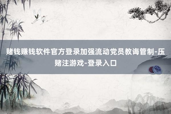 赌钱赚钱软件官方登录加强流动党员教诲管制-压赌注游戏-登录入口