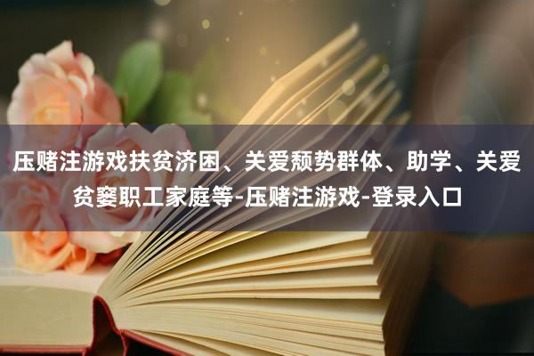 压赌注游戏扶贫济困、关爱颓势群体、助学、关爱贫窭职工家庭等-压赌注游戏-登录入口