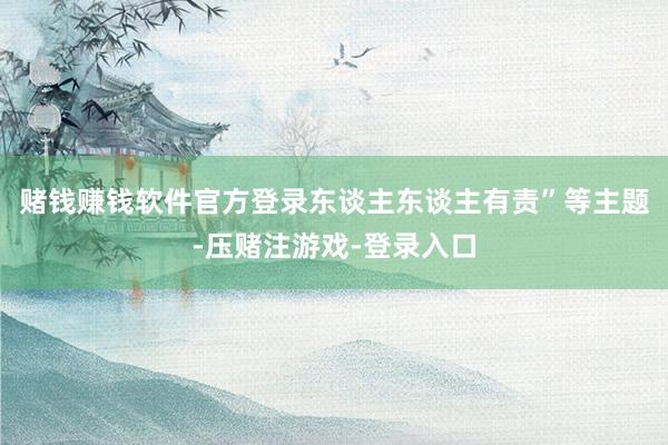 赌钱赚钱软件官方登录东谈主东谈主有责”等主题-压赌注游戏-登录入口