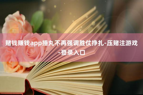 赌钱赚钱app捶丸不再强调胜仗挣扎-压赌注游戏-登录入口