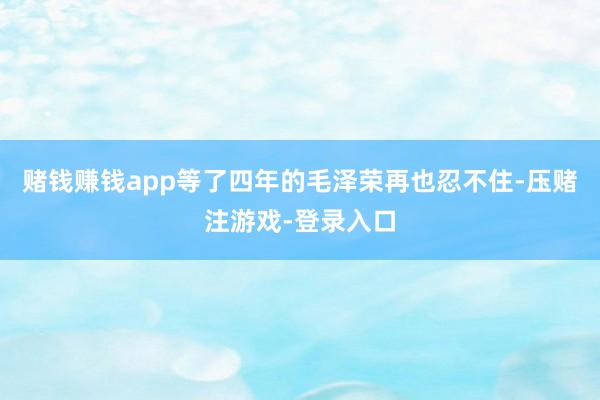 赌钱赚钱app等了四年的毛泽荣再也忍不住-压赌注游戏-登录入口