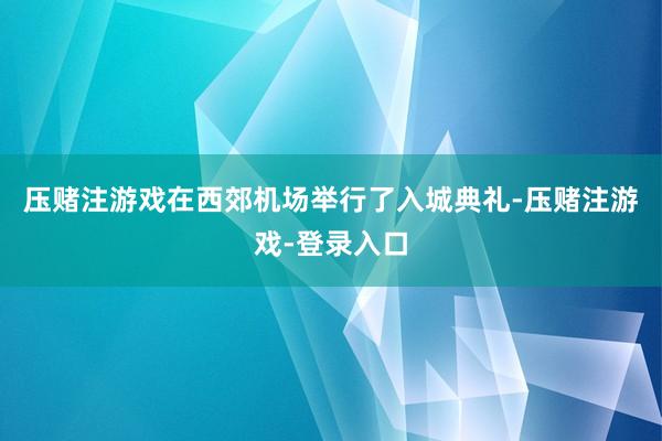 压赌注游戏在西郊机场举行了入城典礼-压赌注游戏-登录入口
