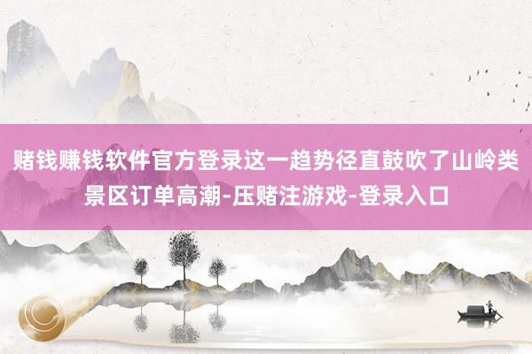 赌钱赚钱软件官方登录这一趋势径直鼓吹了山岭类景区订单高潮-压赌注游戏-登录入口