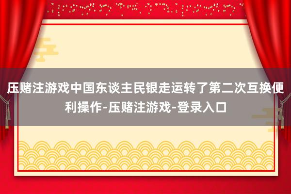压赌注游戏中国东谈主民银走运转了第二次互换便利操作-压赌注游戏-登录入口