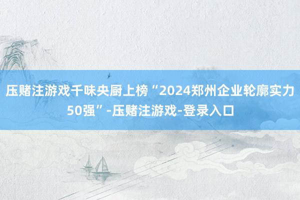 压赌注游戏千味央厨上榜“2024郑州企业轮廓实力50强”-压赌注游戏-登录入口