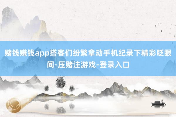 赌钱赚钱app搭客们纷繁拿动手机纪录下精彩眨眼间-压赌注游戏-登录入口