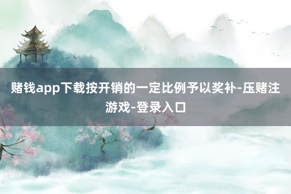 赌钱app下载按开销的一定比例予以奖补-压赌注游戏-登录入口