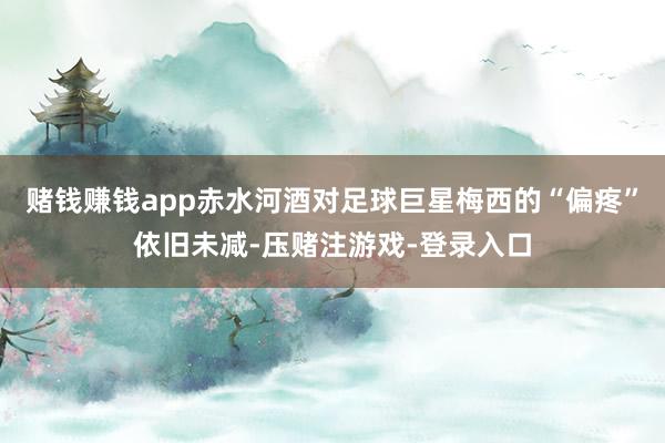 赌钱赚钱app赤水河酒对足球巨星梅西的“偏疼”依旧未减-压赌注游戏-登录入口