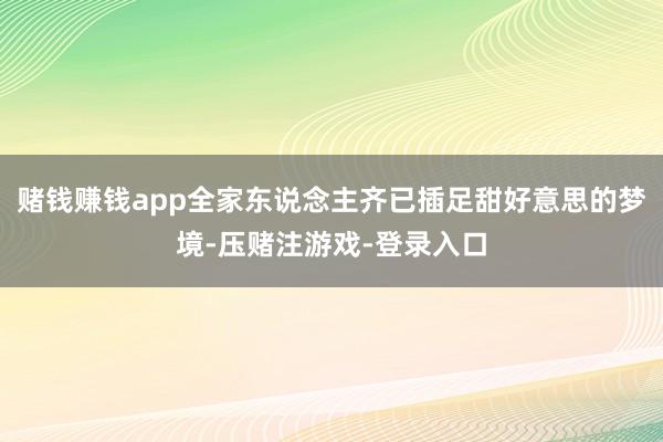 赌钱赚钱app全家东说念主齐已插足甜好意思的梦境-压赌注游戏-登录入口