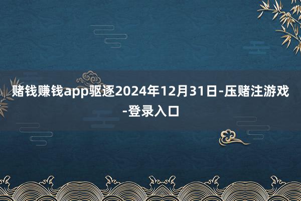赌钱赚钱app驱逐2024年12月31日-压赌注游戏-登录入口