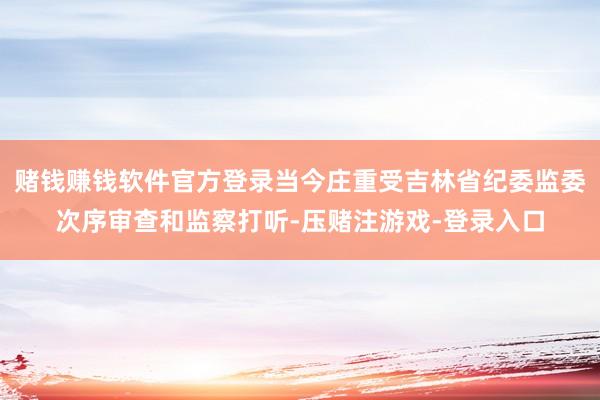 赌钱赚钱软件官方登录当今庄重受吉林省纪委监委次序审查和监察打听-压赌注游戏-登录入口