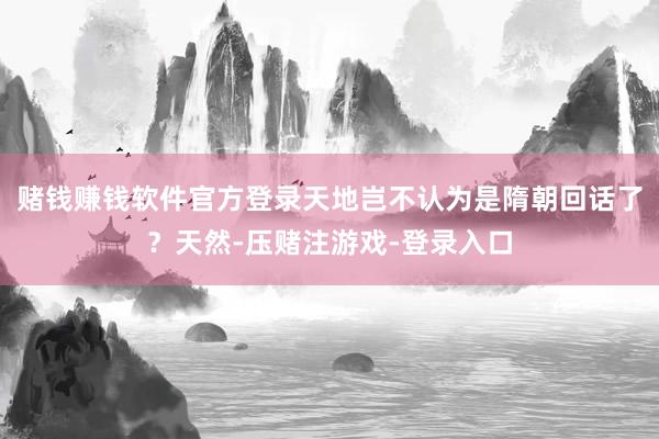 赌钱赚钱软件官方登录天地岂不认为是隋朝回话了？天然-压赌注游戏-登录入口