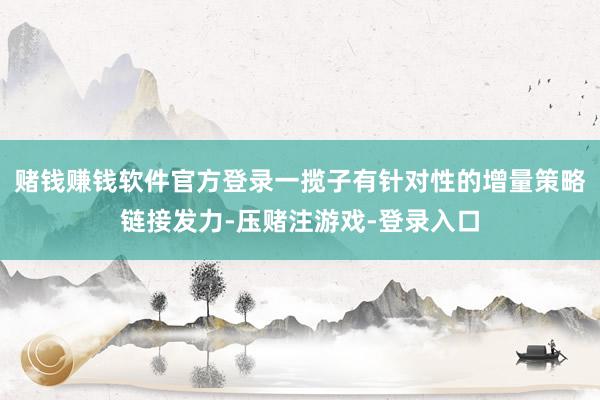赌钱赚钱软件官方登录一揽子有针对性的增量策略链接发力-压赌注游戏-登录入口