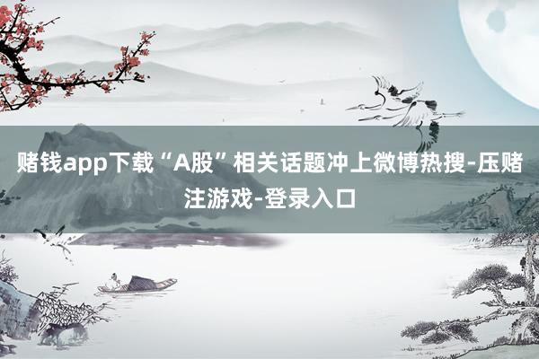 赌钱app下载“A股”相关话题冲上微博热搜-压赌注游戏-登录入口