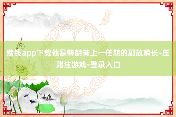 赌钱app下载他是特朗普上一任期的副放哨长-压赌注游戏-登录入口
