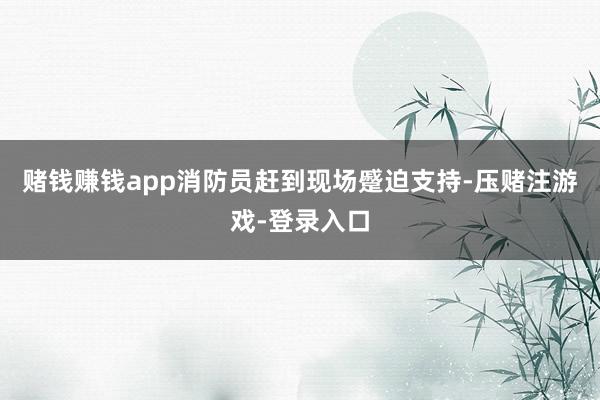 赌钱赚钱app消防员赶到现场蹙迫支持-压赌注游戏-登录入口