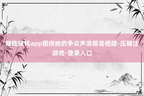赌钱赚钱app围绕她的争议声浪辍毫栖牍-压赌注游戏-登录入口