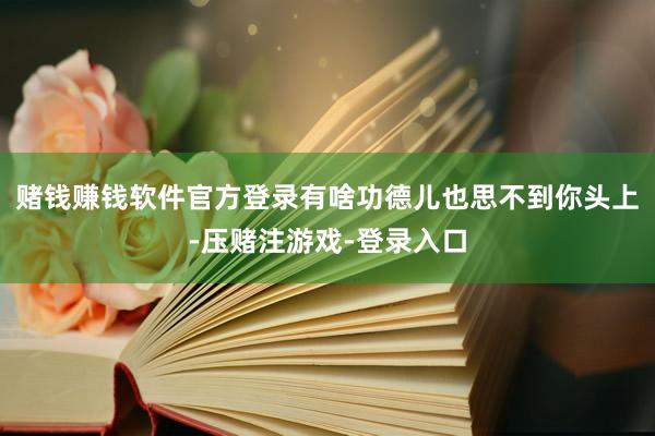赌钱赚钱软件官方登录有啥功德儿也思不到你头上-压赌注游戏-登录入口