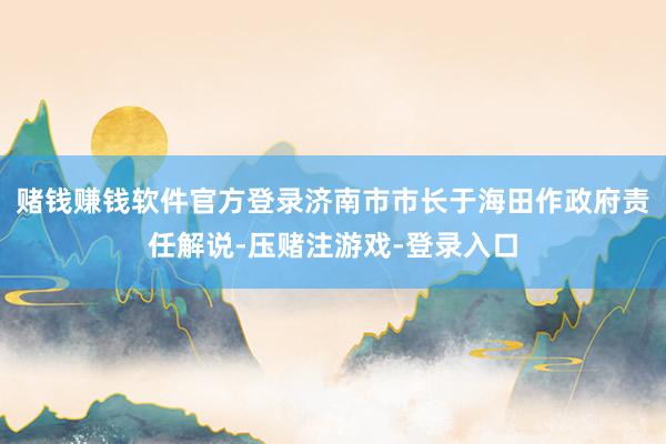 赌钱赚钱软件官方登录济南市市长于海田作政府责任解说-压赌注游戏-登录入口