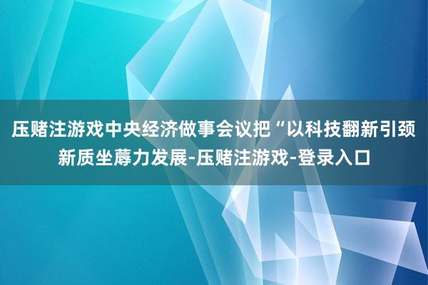 压赌注游戏中央经济做事会议把“以科技翻新引颈新质坐蓐力发展-压赌注游戏-登录入口