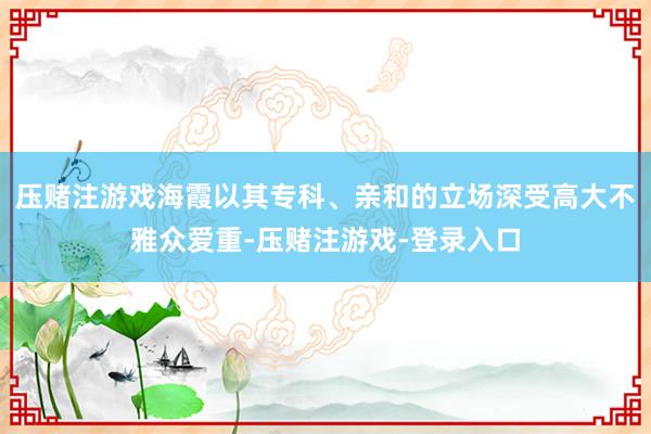 压赌注游戏海霞以其专科、亲和的立场深受高大不雅众爱重-压赌注游戏-登录入口