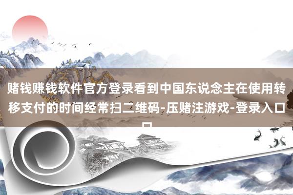 赌钱赚钱软件官方登录看到中国东说念主在使用转移支付的时间经常扫二维码-压赌注游戏-登录入口