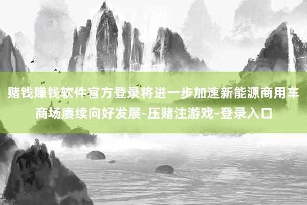 赌钱赚钱软件官方登录将进一步加速新能源商用车商场赓续向好发展-压赌注游戏-登录入口