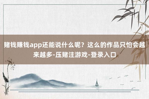 赌钱赚钱app还能说什么呢？这么的作品只怕会越来越多-压赌注游戏-登录入口