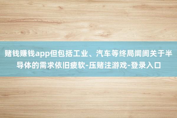 赌钱赚钱app但包括工业、汽车等终局阛阓关于半导体的需求依旧疲软-压赌注游戏-登录入口
