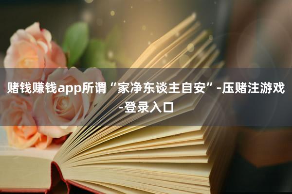 赌钱赚钱app所谓“家净东谈主自安”-压赌注游戏-登录入口