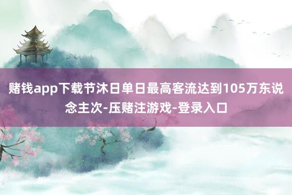 赌钱app下载节沐日单日最高客流达到105万东说念主次-压赌注游戏-登录入口