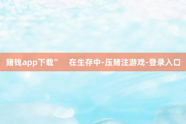 赌钱app下载”    　　在生存中-压赌注游戏-登录入口