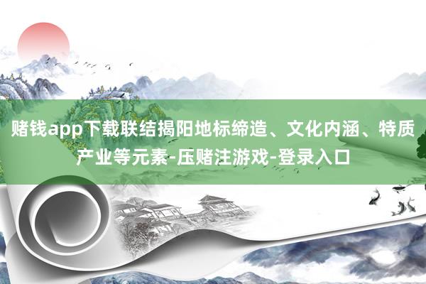 赌钱app下载联结揭阳地标缔造、文化内涵、特质产业等元素-压赌注游戏-登录入口