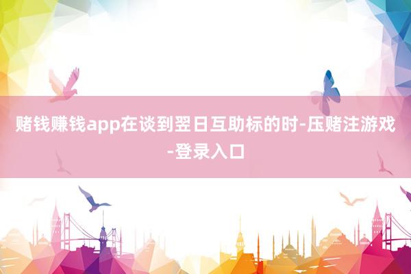 赌钱赚钱app在谈到翌日互助标的时-压赌注游戏-登录入口