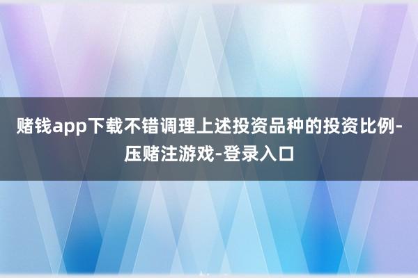 赌钱app下载不错调理上述投资品种的投资比例-压赌注游戏-登录入口
