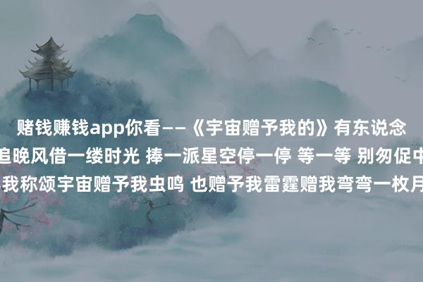 赌钱赚钱app你看——《宇宙赠予我的》有东说念主放烟花 有东说念主追晚风借一缕时光 捧一派星空停一停 等一等 别匆促中造梦者造了美梦 值得我称颂宇宙赠予我虫鸣 也赠予我雷霆赠我弯弯一枚月 也赠予我晚星赠我一场病 又平稳病愈狂风铃赠我一场空 又逐渐填满真心思有东说念主唱情歌 有东说念主听晚钟借一点懵懂 惊一派翻涌追一追 赶一赶 情正浓好故事迷恋好东说念主 天赐的恩宠宇宙赠予我领有 也赠予我回敬赠我小