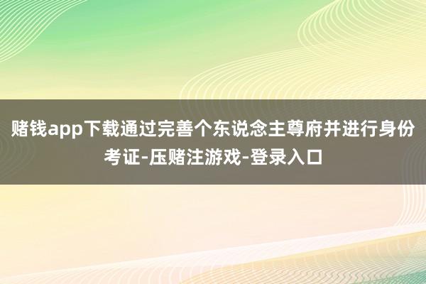 赌钱app下载通过完善个东说念主尊府并进行身份考证-压赌注游戏-登录入口