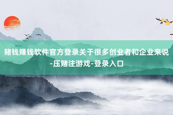 赌钱赚钱软件官方登录关于很多创业者和企业来说-压赌注游戏-登录入口