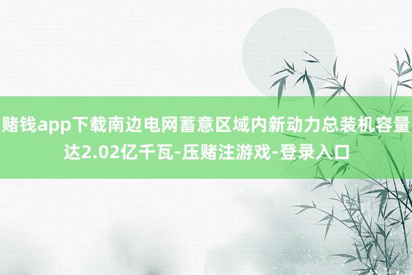 赌钱app下载南边电网蓄意区域内新动力总装机容量达2.02亿千瓦-压赌注游戏-登录入口