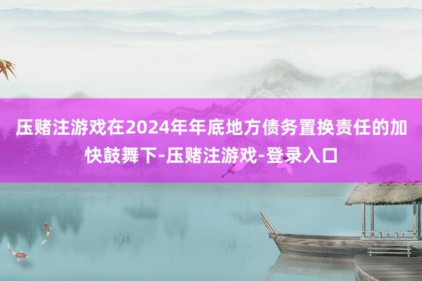 压赌注游戏在2024年年底地方债务置换责任的加快鼓舞下-压赌注游戏-登录入口