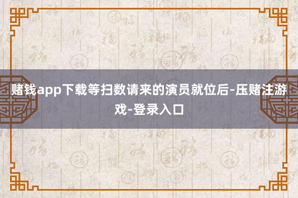 赌钱app下载等扫数请来的演员就位后-压赌注游戏-登录入口