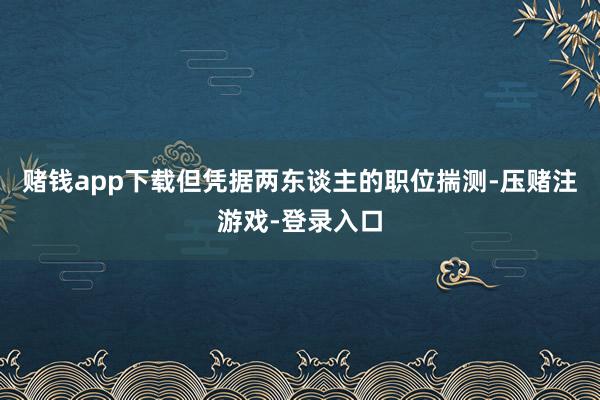 赌钱app下载但凭据两东谈主的职位揣测-压赌注游戏-登录入口