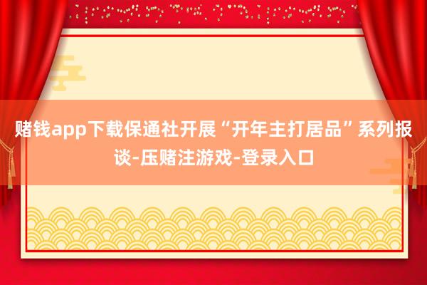 赌钱app下载保通社开展“开年主打居品”系列报谈-压赌注游戏-登录入口
