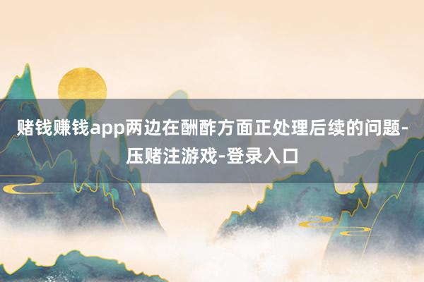 赌钱赚钱app两边在酬酢方面正处理后续的问题-压赌注游戏-登录入口