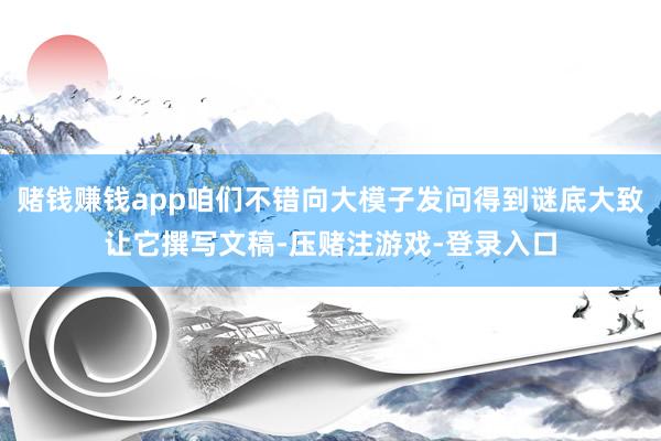 赌钱赚钱app咱们不错向大模子发问得到谜底大致让它撰写文稿-压赌注游戏-登录入口