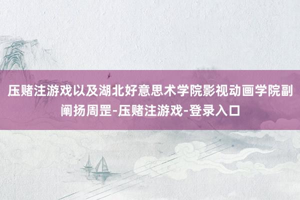 压赌注游戏以及湖北好意思术学院影视动画学院副阐扬周罡-压赌注游戏-登录入口