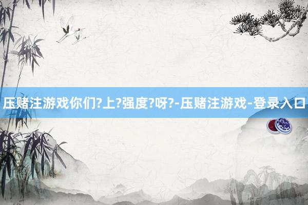 压赌注游戏你们?上?强度?呀?-压赌注游戏-登录入口