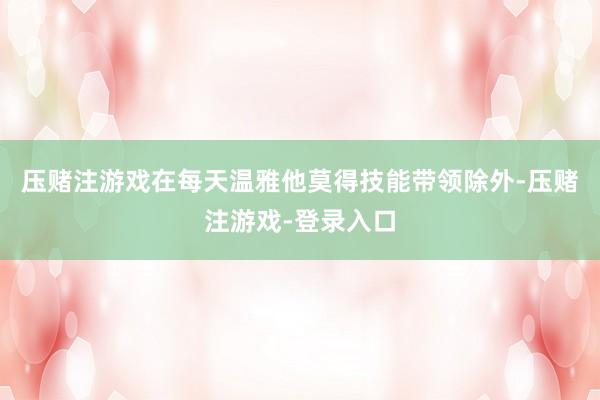 压赌注游戏在每天温雅他莫得技能带领除外-压赌注游戏-登录入口