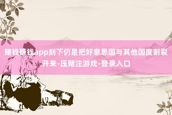赌钱赚钱app刻下仍是把好意思国与其他国度割裂开来-压赌注游戏-登录入口
