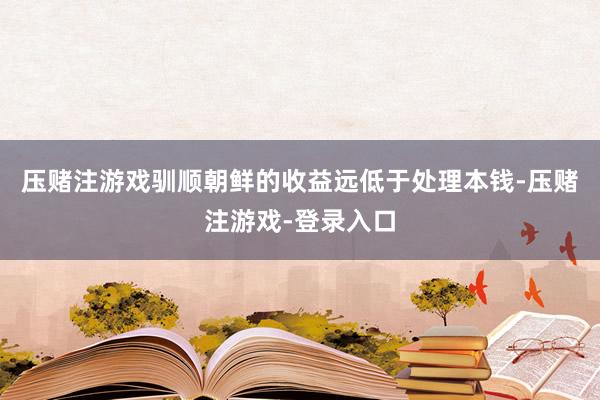 压赌注游戏驯顺朝鲜的收益远低于处理本钱-压赌注游戏-登录入口